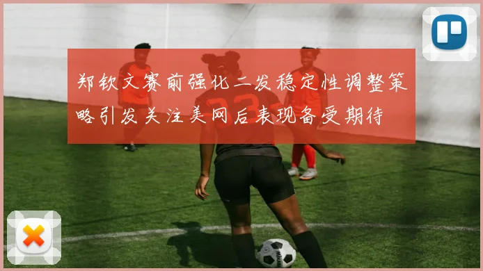 郑钦文赛前强化二发稳定性调整策略引发关注美网后表现备受期待