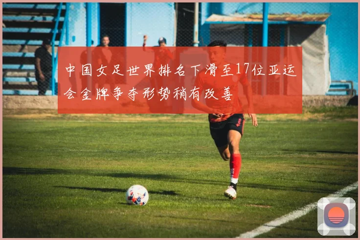 中国女足世界排名下滑至17位亚运会金牌争夺形势稍有改善