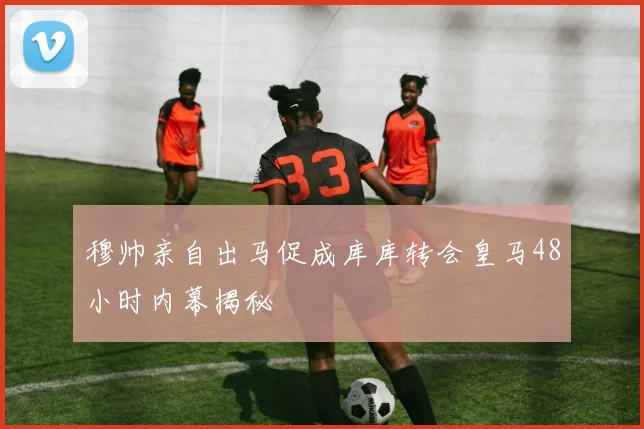 穆帅亲自出马促成库库转会皇马48小时内幕揭秘