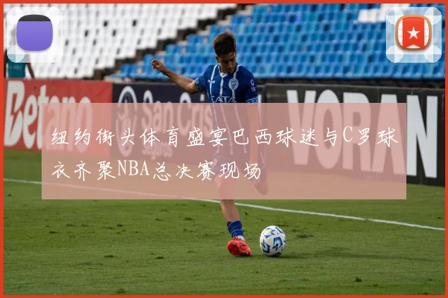 纽约街头体育盛宴巴西球迷与C罗球衣齐聚NBA总决赛现场