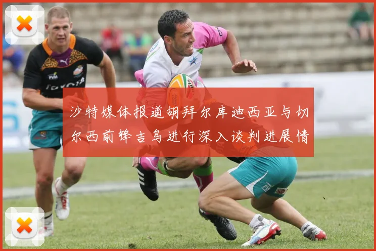 沙特媒体报道胡拜尔库迪西亚与切尔西前锋吉乌进行深入谈判进展情况