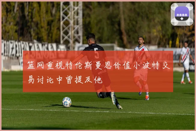 篮网重视特伦斯曼恩价值小波特交易讨论中曾提及他