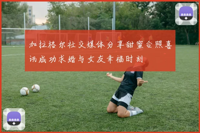 加拉格尔社交媒体分享甜蜜合照喜讯成功求婚与女友幸福时刻
