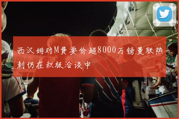 西汉姆对M费要价超8000万镑曼联热刺仍在积极洽谈中