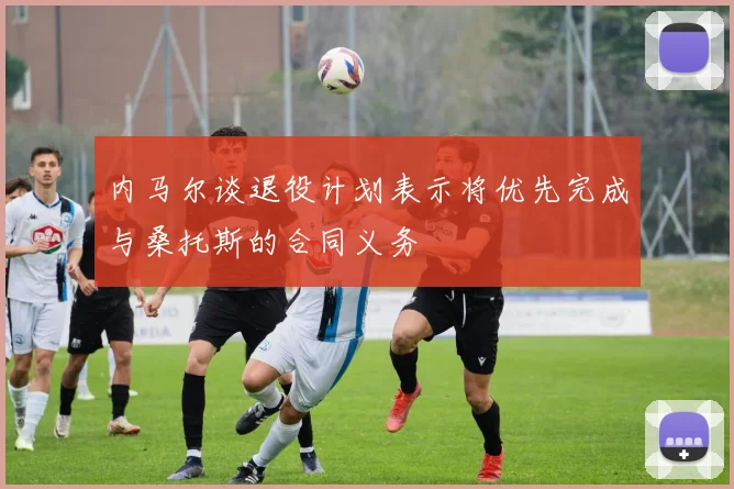内马尔谈退役计划表示将优先完成与桑托斯的合同义务