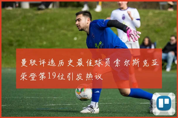 曼联评选历史最佳球员索尔斯克亚荣登第19位引发热议