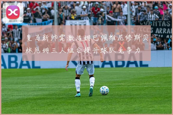 皇马新帅需激活姆巴佩维尼修斯贝林厄姆三人组合提升球队竞争力