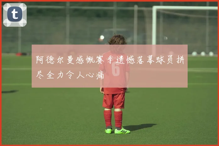 阿德尔曼感慨赛季遗憾落幕球员拼尽全力令人心痛