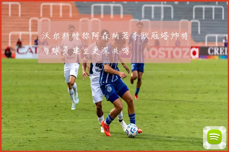 沃尔科特称阿森纳若夺欧冠塔帅将与球员建立更深共鸣