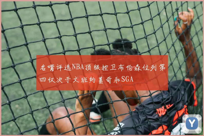 名嘴评选NBA顶级控卫布伦森位列第四仅次于文班约基奇和SGA