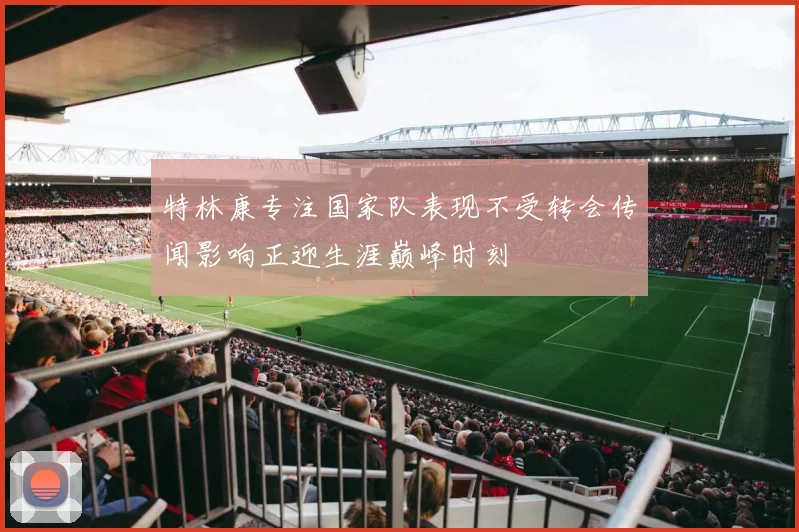 特林康专注国家队表现不受转会传闻影响正迎生涯巅峰时刻