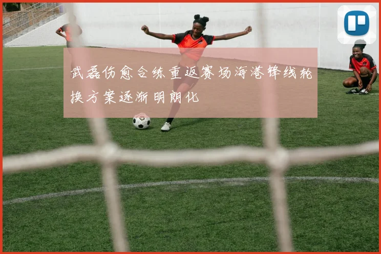 武磊伤愈合练重返赛场海港锋线轮换方案逐渐明朗化
