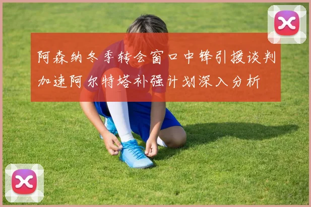 阿森纳冬季转会窗口中锋引援谈判加速阿尔特塔补强计划深入分析