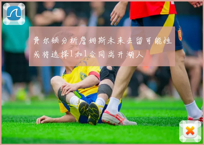 费尔顿分析詹姆斯未来去留可能性或将选择1加1合同离开湖人