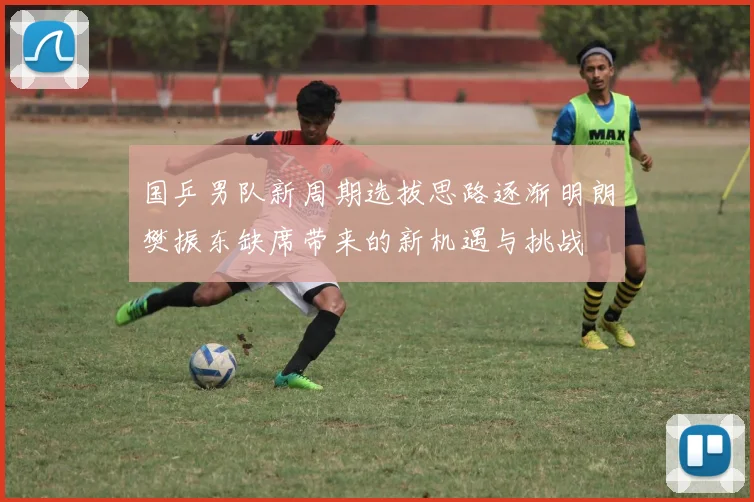 国乒男队新周期选拔思路逐渐明朗樊振东缺席带来的新机遇与挑战