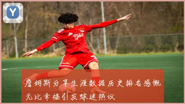 詹姆斯分享生涯数据历史排名感慨无比幸福引发球迷热议