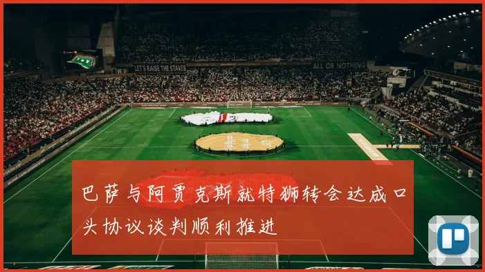 巴萨与阿贾克斯就特狮转会达成口头协议谈判顺利推进