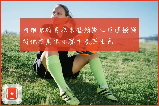 内维尔对曼联未签赖斯心存遗憾期待他在周末比赛中表现出色