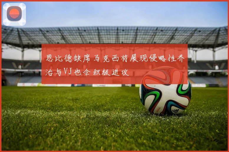 恩比德缺席马克西将展现侵略性乔治与VJ也会积极进攻