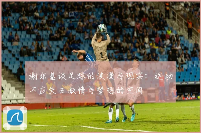 谢尔基谈足球的浪漫与现实：运动不应失去激情与梦想的空间