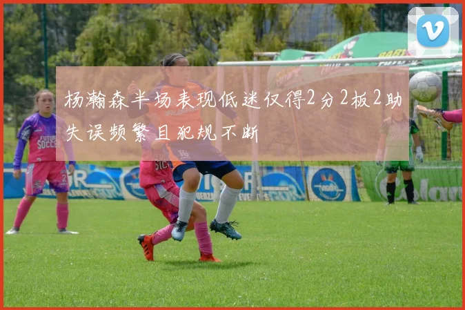 杨瀚森半场表现低迷仅得2分2板2助失误频繁且犯规不断