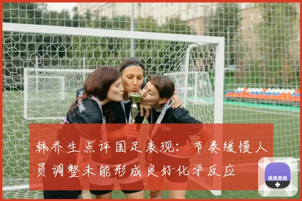 韩乔生点评国足表现：节奏缓慢人员调整未能形成良好化学反应