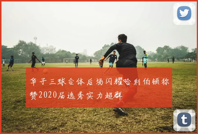 华子三球合体后场闪耀哈利伯顿称赞2020届选秀实力超群