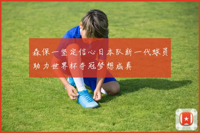 森保一坚定信心日本队新一代球员助力世界杯夺冠梦想成真