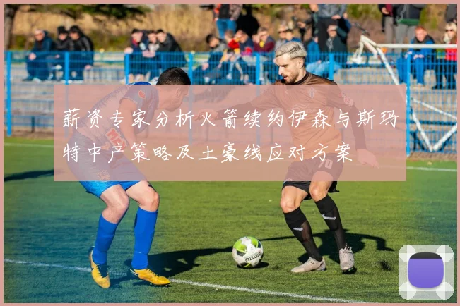 薪资专家分析火箭续约伊森与斯玛特中产策略及土豪线应对方案