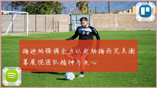 梅迪纳强调全力以赴助梅西完美谢幕展现团队精神与决心