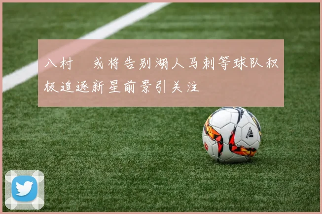 八村塁或将告别湖人马刺等球队积极追逐新星前景引关注
