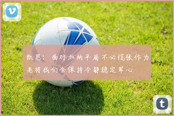凯恩：面对加纳平局不必慌张作为老将我们会保持冷静稳定军心